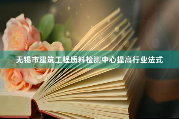 无锡市建筑工程质料检测中心提高行业法式